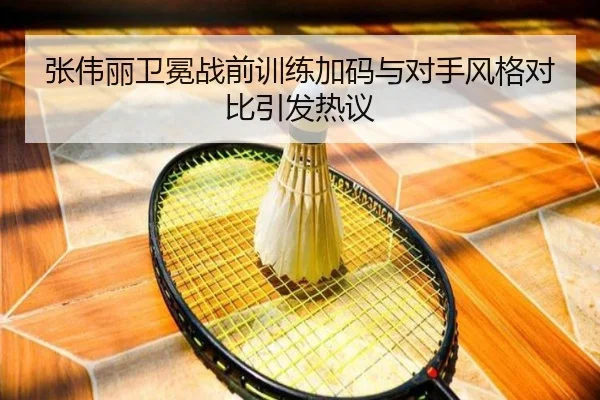 张伟丽卫冕战前训练加码与对手风格对比引发热议