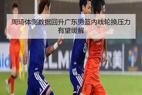 周琦体测数据回升广东男篮内线轮换压力有望缓解