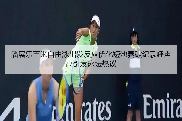 潘展乐百米自由泳出发反应优化短池赛破纪录呼声高引发泳坛热议