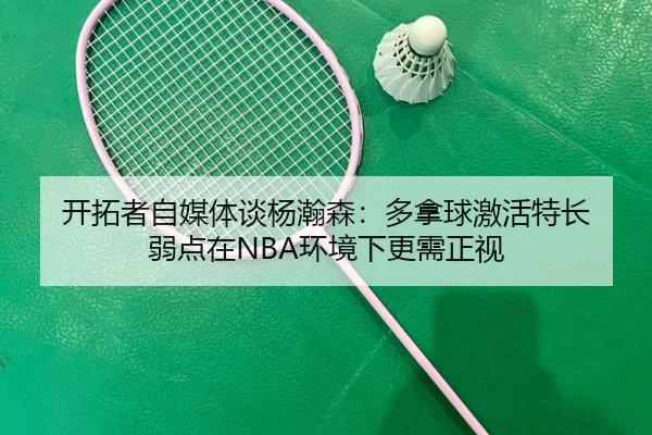 开拓者自媒体谈杨瀚森：多拿球激活特长 弱点在NBA环境下更需正视