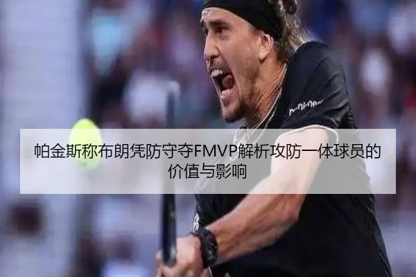帕金斯称布朗凭防守夺FMVP解析攻防一体球员的价值与影响