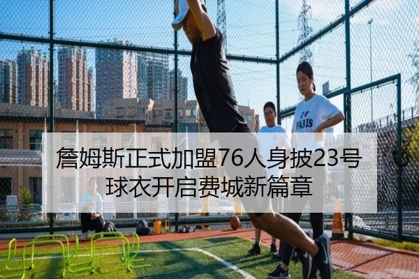 詹姆斯正式加盟76人身披23号球衣开启费城新篇章