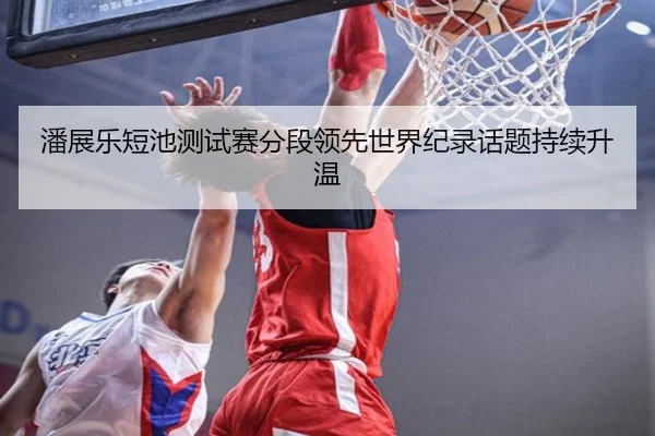 潘展乐短池测试赛分段领先世界纪录话题持续升温