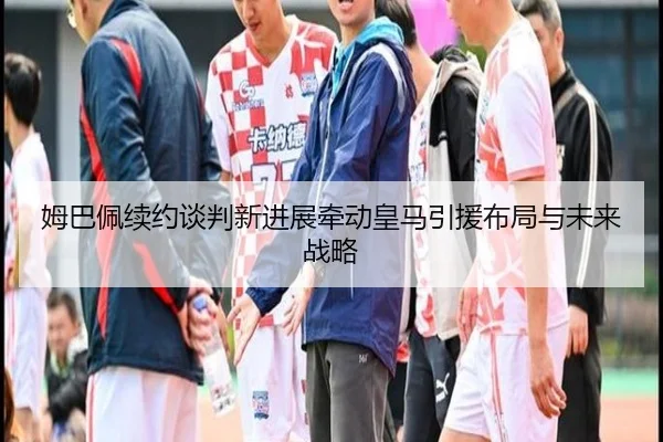 姆巴佩续约谈判新进展牵动皇马引援布局与未来战略