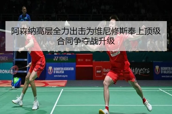 阿森纳高层全力出击为维尼修斯奉上顶级合同争夺战升级